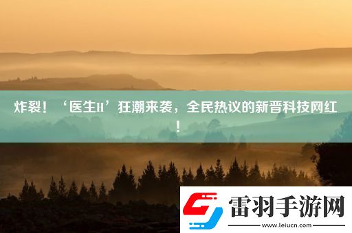 炸裂！‘醫(yī)生H’狂潮來襲全民熱議的新晉科技紅！